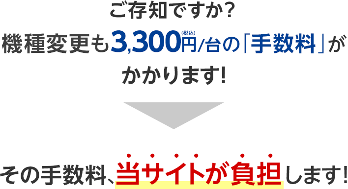 ご存知ですか？機種変更も3,300円（税込）/台の「手数料」がかかります！その手数料、当サイトが負担します！