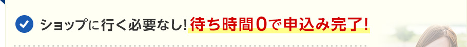 ショップに行く必要なし！待ち時間0で申込み完了！